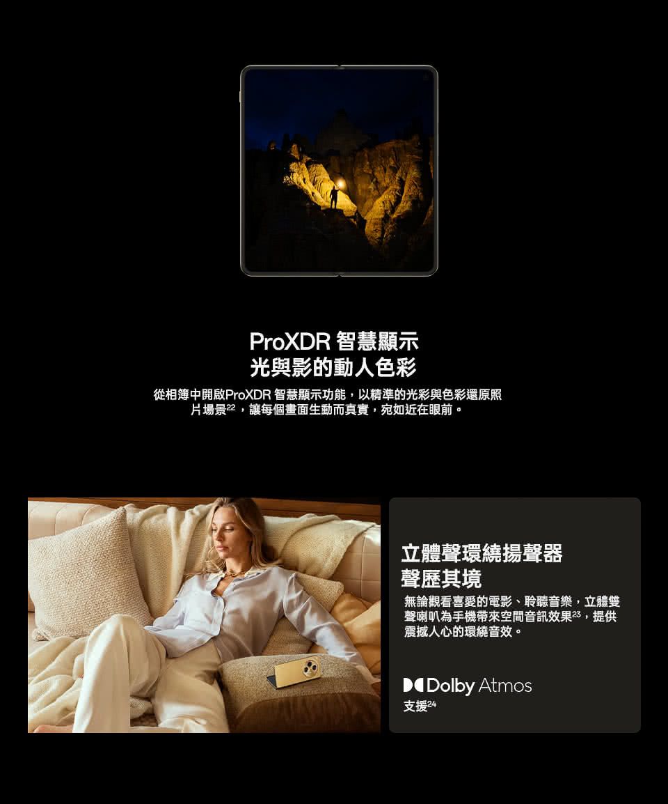 ProXDR 智慧顯示光與影的動人色彩從相簿中開啟ProXDR 智慧顯示功能,以精準的光彩與色彩還原照片場景,讓每個畫面生動而真實,宛如近在眼前。立體聲環繞揚聲器聲歷其境無論觀看喜愛的電影聆聽音樂,立體雙聲喇叭為手機帶來空間音訊效果,提供震撼人心的環繞音效。Dolby Atmos支援24
