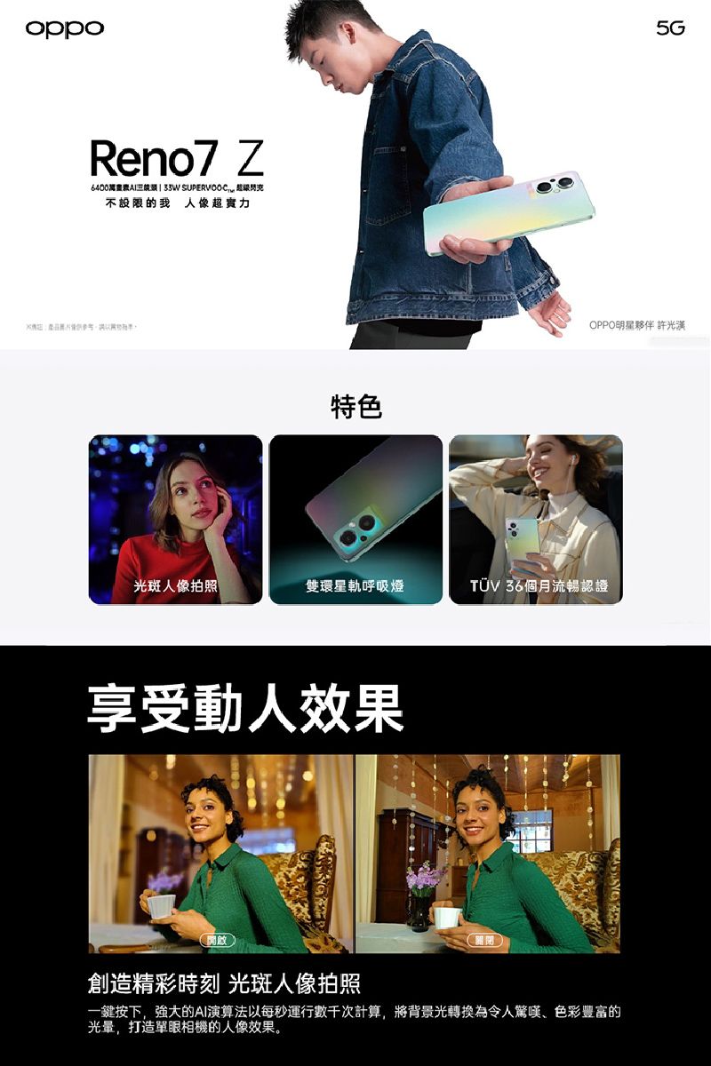 oppoReno7 Z  閃不設限的我 人像超實力特色5GOPPO明星夥伴 許光漢光斑人像拍照雙環星軌呼吸燈TUV 36個月流暢認證享受動人效果開啟創造精彩時刻 光斑人像拍照關閉一鍵按下,強大的AI演算法以每秒運行數千次計算,將背景光轉換為令人驚嘆、色彩豐富的,打造單眼相機的人像效果。