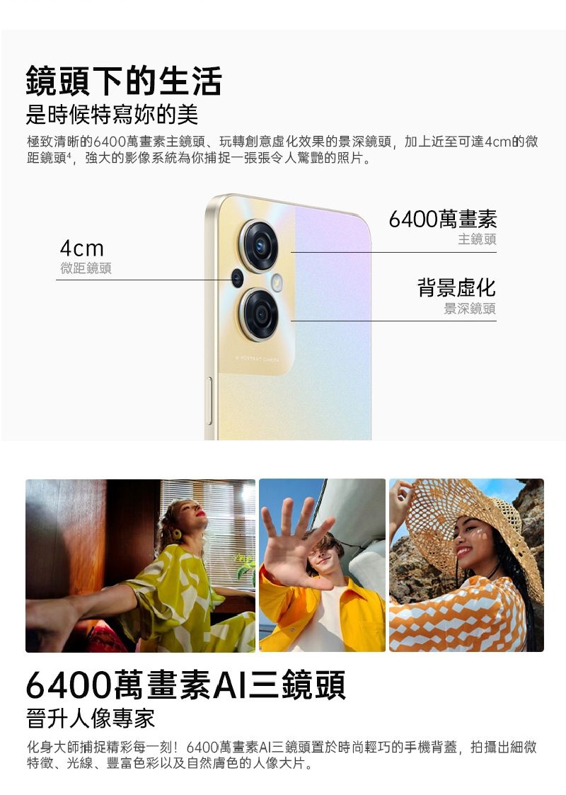 鏡頭下的生活是時候特寫妳的美極致清晰的6400萬畫素主鏡頭、玩轉創意化效果的景深鏡頭,加上近至可達4cm的微距鏡頭,強大的影像系統為你捕捉一張張令人驚艷的照片。4cm微距鏡頭  6400萬畫素主鏡頭背景虛化景深鏡頭6400萬畫素AI三鏡頭晉升人像專家化身大師捕捉精彩每一刻!6400萬畫素AI三鏡頭置於時尚輕巧的手機背蓋,拍攝出細微特徵、光線、豐富色彩以及自然膚色的人像大片。