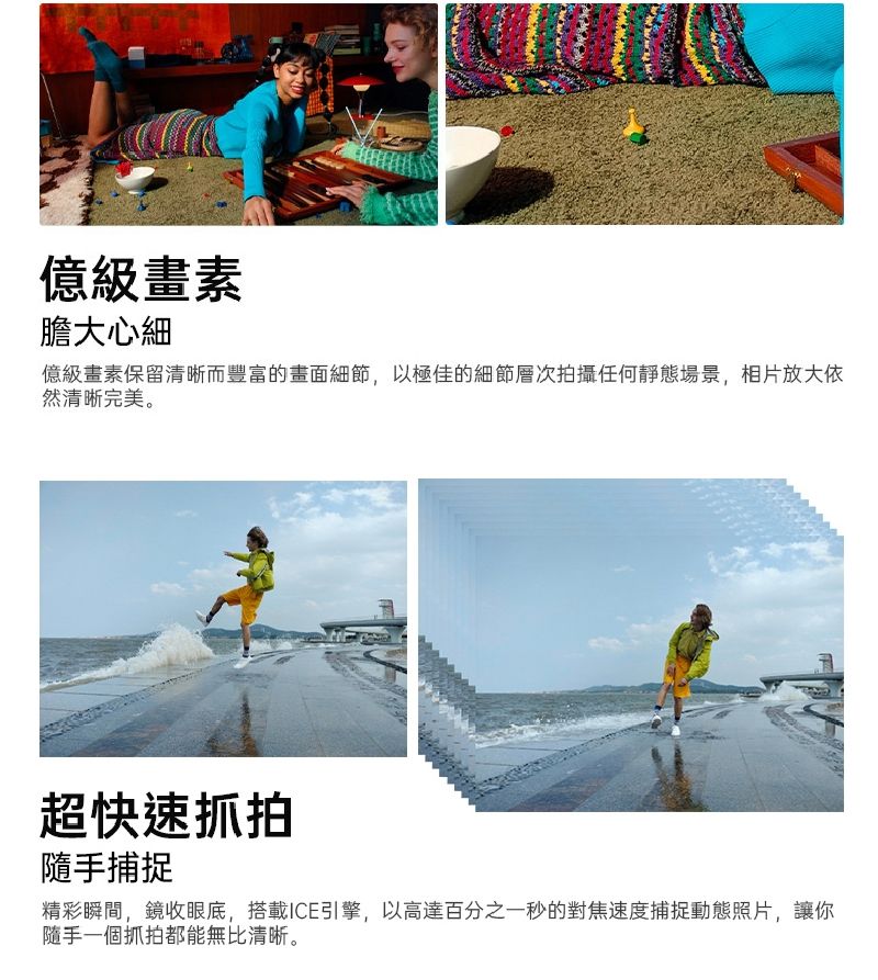 億級畫素膽大心細億級畫素保留清晰而豐富的畫面細節,以極佳的細節層次拍攝任何靜態場景,相片放大依然清晰完美。超快速抓拍隨手捕捉精彩瞬間,鏡收眼底,搭載ICE引擎,以高達百分之一秒的對焦速度捕捉動態照片,讓你隨手一個抓拍都能無比清晰。