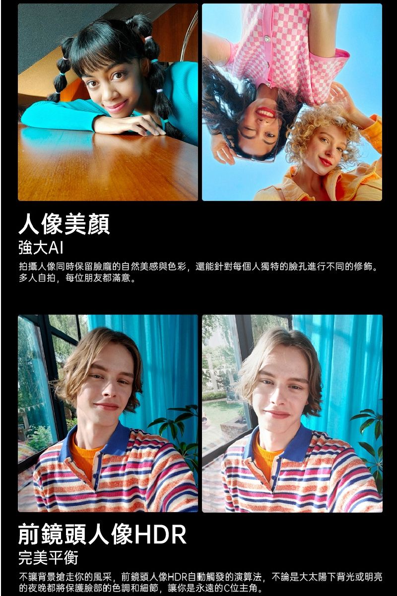 美顏強大拍攝人像同時保留臉龐的自然美感與色彩,還能針對每個人獨特的臉孔進行不同的修飾。多人自拍,每位朋友都滿意。前鏡頭人像HDR完美平衡不讓背景搶走你的風采,前鏡頭人像HDR自動觸發的演算法,不論是大太陽下背光或明亮的夜晚都將保護臉部的色調和細節,讓你是永遠的C位主角。