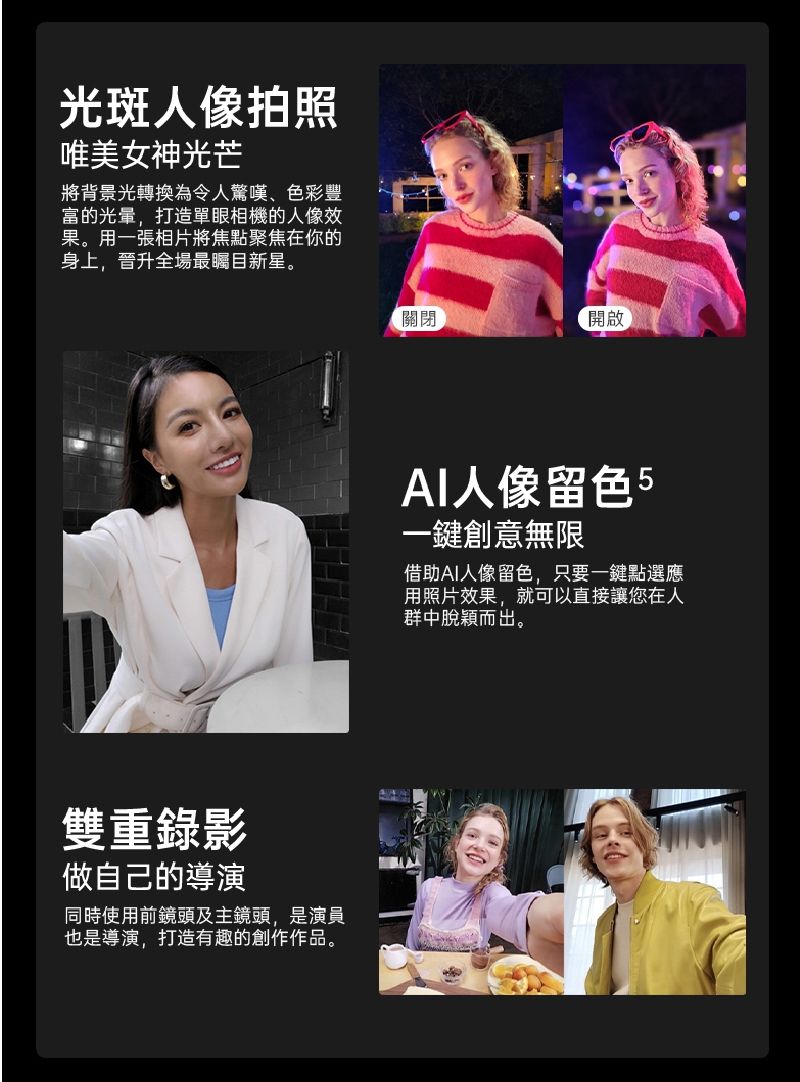 光斑人像拍照唯美女神光芒將背景光轉換為令人驚嘆、色彩豐富的光暈,打造單眼相機的人像效果。用一張相片將焦點聚焦在你的身上,晉升全場最新星。雙重錄影做自己的導演同時使用前鏡頭及主鏡頭,是演員也是導演,打造有趣的創作作品。關閉開啟人像留色5一鍵創意無限借助AI人像留色,只要一鍵點選應用照片效果,就可以直接讓您在人群中脫穎而出。