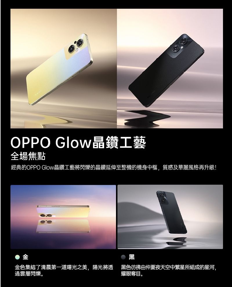 OPPO 晶鑽工藝全場焦點經典的OPPO Glow晶鑽工藝閃爍的晶鑽延伸至整機的機身中框,質感及華麗風格再升級!金色集結了清晨第一道曙光之美,陽光將透 黑色彷彿由仲夏夜天空中繁星所組成的星河,過雲層閃爍。耀眼奪目。