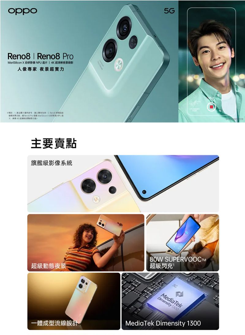 oppoReno8  Reno8 ProMariSilicon 自研影像NPU晶片4K超夜景錄影人像專家 夜景超實力主要賣點旗艦級影像系統超級動態夜景80W SUPERVOOCTM超級閃充MediaTekDimensity 1300一體成型流線設計MediaTek Dimensity 1300