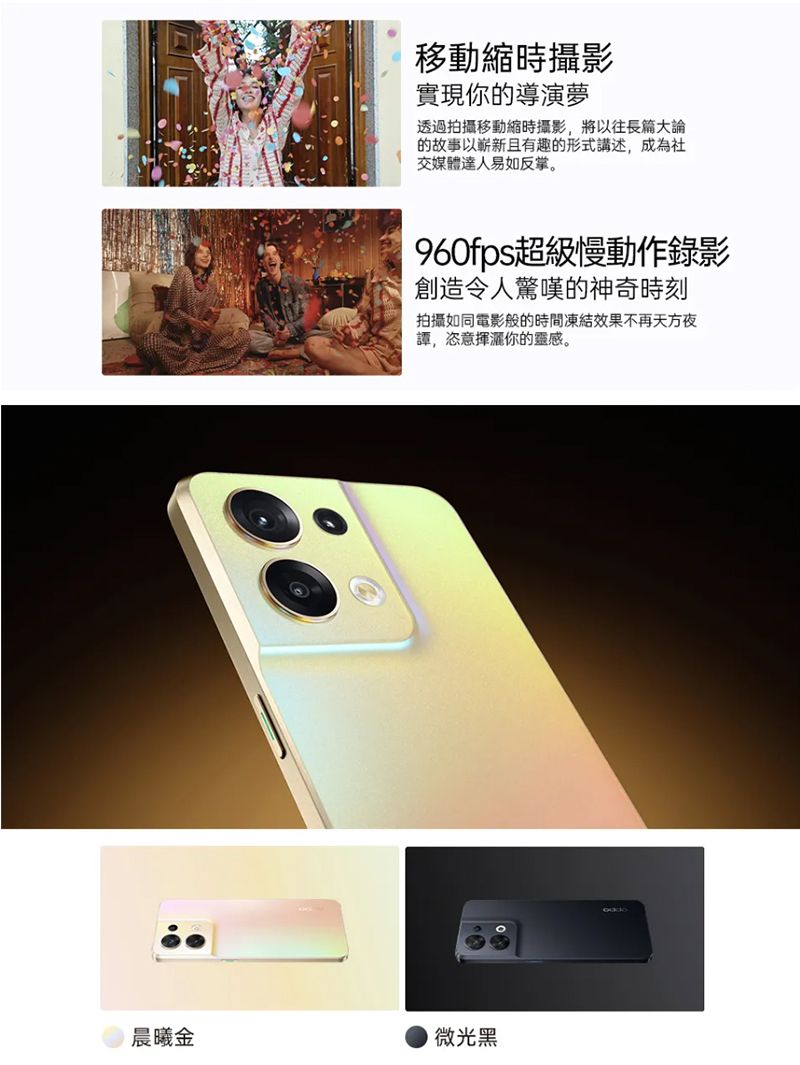 移動縮時攝影實現你的導演夢透過拍攝移動縮時攝影將以往長篇大論的故事以嶄新且有趣的形式講述,成為社交媒體達人易如反掌。960fps超級慢動作錄影創造令人驚嘆的神奇時刻拍攝如同電影般的時間凍結效果不再天方夜,恣意你的靈感。晨曦金微光黑