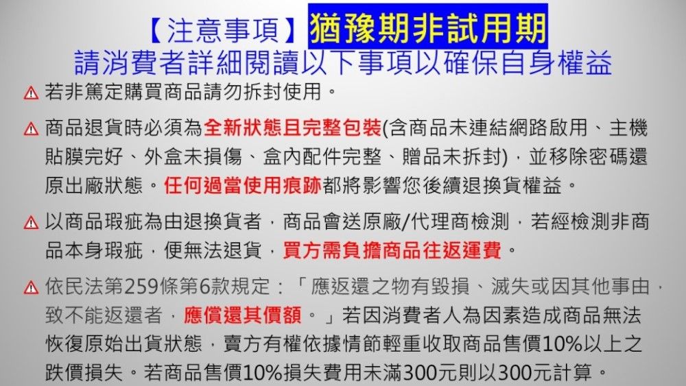 【注意事項】猶豫期非試用期請消費者詳細閱讀以下事項以確保自身權益若非篤定購買商品請勿拆封使用。 商品退貨時必須為全新狀態且完整包裝(含商品未連結網路啟用、主機貼膜完好、外盒未損傷、盒內配件完整、贈品未拆封)並移除密碼還原出廠狀態。任何過當使用痕跡都將影響您後續退換貨權益。以商品瑕疵為由退換貨者,商品會送原廠/代理商檢測,若經檢測非商品本身瑕疵,便無法退貨,買方需負擔商品往返運費。依民法第259條第6款規定:「應返還之物有毀損、滅失或因其他事由,致不能返還者,應償還其價額。」若因消費者人為因素造成商品無法恢復原始出貨狀態,賣方有權依據情節輕重收取商品售價10%以上之跌價損失。若商品售價10%損失費用未滿300元則以300元計算。