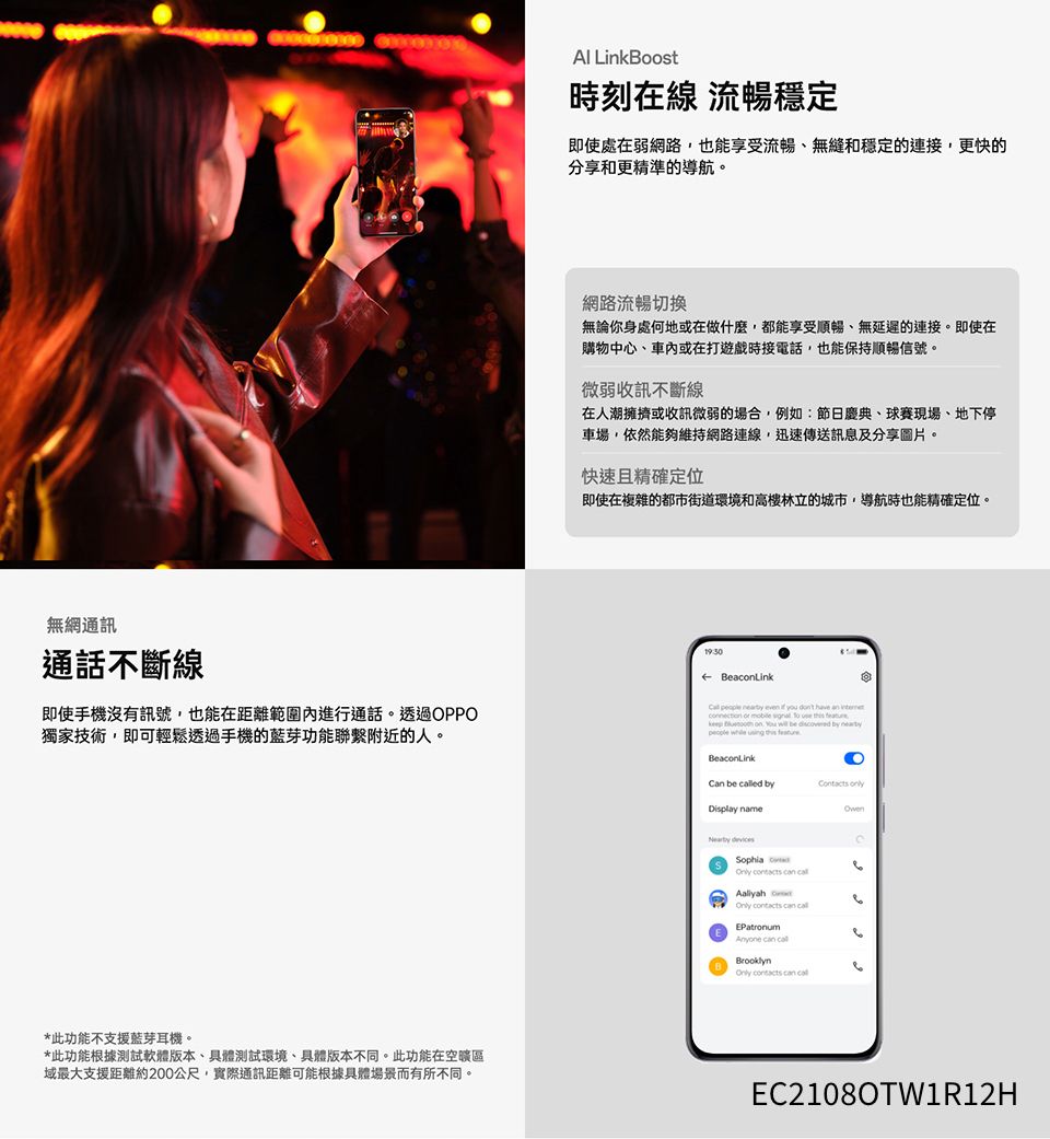 無網通訊通話不斷線即使手機沒有訊號,也能在距離範圍內進行通話。透過OPPO獨家技術,即可輕鬆透過手機的藍芽功能聯繫附近的人。*此功能不支援藍芽耳機。*此功能根據測試軟體版本具體測試環境具體版本不同。此功能在域最大支援距離約200公尺,實際通訊距離可能根據具體場景而有所不同。 LinkBoost時刻在線 流暢穩定即使處在弱網路,也能享受流暢、無縫和穩定的連接,更快的分享和更精準的導航。網路流暢切換無論你身處何地或在做什麼,都能享受順暢、無延遲的連接。即使在購物中心、車內或在打遊戲時接電話,也能保持順暢信號。微弱收訊不斷線在人潮擁擠或收訊微弱的場合,例如:節日慶典、球賽現場、地下停車場,依然能夠維持網路連線,迅速傳送訊息及分享圖片。快速且精確定位即使在複雜的都市街道環境和高樓林立的城市,導航時也能精確定位。 BeacLink     you  have an          on   be  by     Can be ed by Display name Sophia   Aaliyah   EPatronumAnyone  lBrooklynOnly  can cal6EC2108OTW1R12H