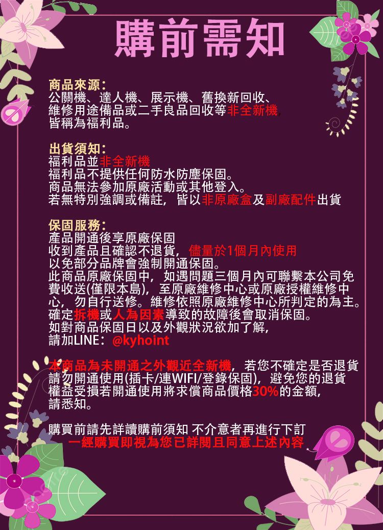 商品來源:購前需知公關機、達人機、展示機、舊換新回收、維修用途備品二手良品回收等非全新機皆稱為福利品。出貨須知:福利品並非全新機福利品不提供任何防水防塵保固。商品無法參加原廠活動或其他登入。若無特別強調或備註皆以非原廠盒及副廠配件出貨保固服務:產品開通後享原廠保固收到產品且確認不退貨,儘量於1個月內使用以免部分品牌會強制開通保固。此商品原廠保固中,如遇問題三個月內可聯繫本公司免費收送(僅限本島),至原廠維修中心或原廠授權維修中心,勿自行送修。維修依照原廠維修中心所判定的為主。確定或人為 導致的故障後會取消保固。如對商品保固日以及外觀狀況欲加了解,請加LINE:@kyhoint本商品為未開通之外觀近全新機,若您不確定是否退貨請勿開通使用(插卡/連WIFI/登錄保固),避免您的退貨權益受損若開通使用將求償商品價格%的金額,請悉知。購買前請先詳讀購前須知 不介意者再進行下訂-經購買即視為您已詳閱且同意上述内容