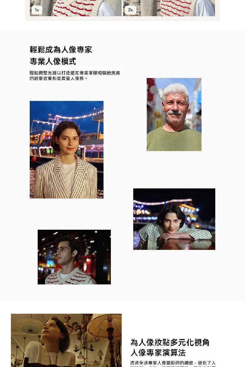 輕鬆成為專家專業人像模式輕鬆調整光圈以打造專業單眼相機美麗的散景效果和高質量人像照。2x為人像多元化視角人像專家演算法透過全球專業人像攝影師的調教,優化了人