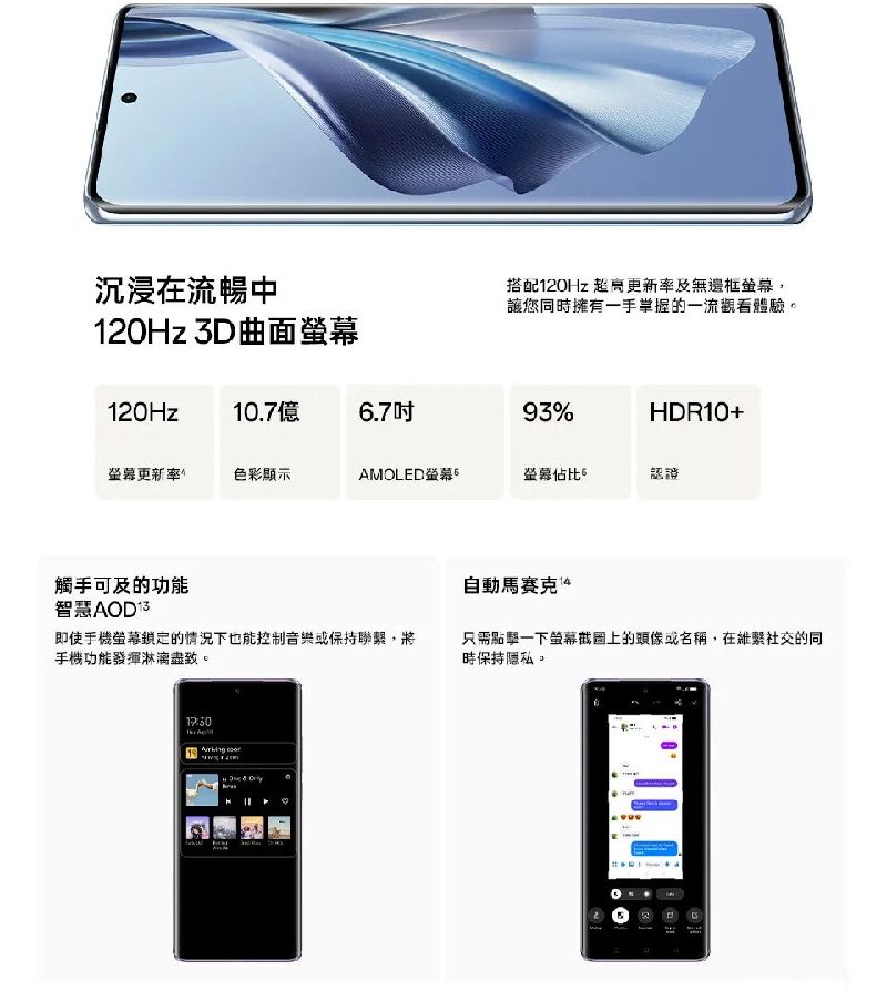 沉浸在流暢中120Hz 3D曲面搭配120Hz 更新率及無邊框,讓您同時擁有一手掌握的一流觀看體驗120Hz10.7億6.793%HDR10+螢幕更新率色彩顯示AMOLED螢幕螢幕佔比。認證觸手可及的功能智慧 即使手機螢幕鎖定的情況下也能控制音樂或保持聯繫,將手機功能發揮淋漓盡致。 自動馬賽克 只需點擊一下螢幕截圖上的頭像或名稱,在維繫社交的同時保持隱私。