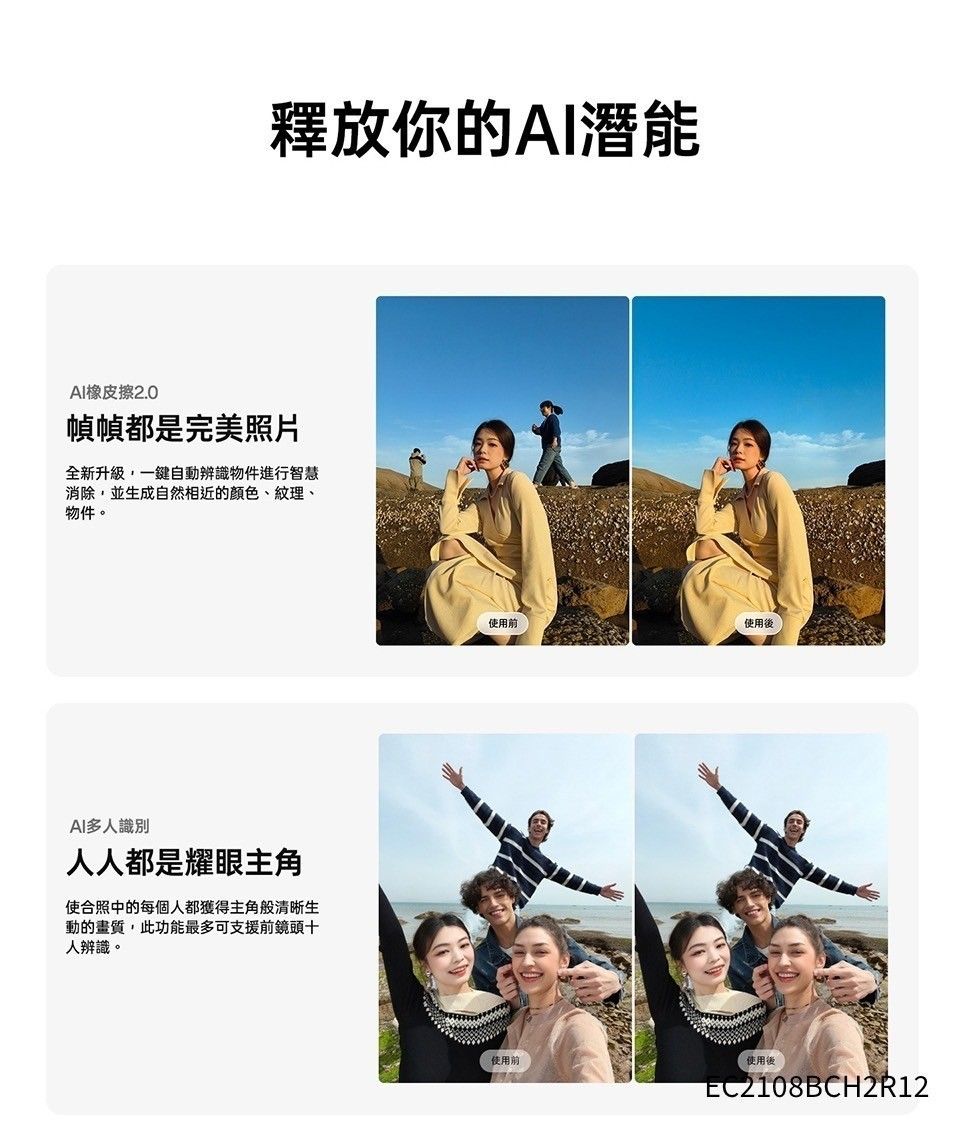 釋放你的AI潛能AI橡皮擦2.0幀幀都是完美照片全新升級,一鍵自動辨識物件進行智慧消除,並生成自然相近的顏色、紋理、物件。AI多人識別人人都是耀眼主角使合照中的每個人都獲得主角般清晰生動的畫質,此功能最多可支援前鏡頭十人辨識。後使用前使用前使用後EC2108BCH2R12