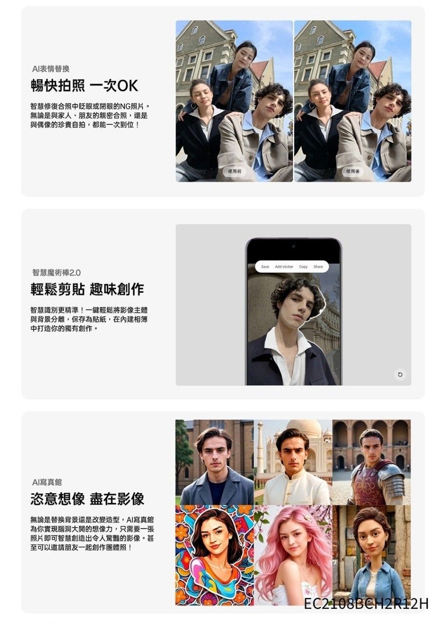 AI表情替換暢快拍照 一次OK智慧修復合照中眨眼或閉眼的NG照片。無論是與家人、朋友的親密合照還是與偶像的珍貴自拍,都能一次到位!智慧魔術棒2.0輕鬆剪貼 趣味創作智慧識別更精準!一鍵輕鬆將影像主體與背景分離,保存為貼紙,在內建相簿中打造你的獨有創作。AI寫真館恣意想像 盡在影像無論是替換背景還是改變造型,AI寫真館為你實現腦洞大開的想像力,只需要一張照片即可智慧創造出令人驚豔的影像。甚至可以邀請朋友一起創作團體照!!使用前使用後Save Add  ShareEC2108BCH2R12H