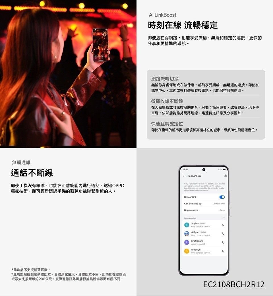 無網通訊通話不斷線即使手機沒有訊號也能在距離範圍內進行通話。透過OPPO獨家技術,即可輕鬆透過手機的藍芽功能聯繫附近的人。*此功能不支援藍芽耳機。*此功能根據測試軟體版本具體測試環境、具體版本不同。此功能在空域最大支援距離約200公尺,實際通訊距離可能根據具體場景而有所不同。 LinkBoost時刻在線 流暢穩定即使處在弱網路,也能享受流暢、無縫和穩定的連接,更快的分享和更精準的導航。網路流暢切換無論你身處何地或在做什麼,都能享受順暢、無延遲的連接。即使在購物中心、車內或在打遊戲時接電話,也能保持順暢信號。微弱收訊不斷線在人潮擁擠或收訊微弱的場合,例如:節日慶典、球賽現場、地下停車場,依然能夠維持網路連線,迅速傳送訊息及分享圖片。快速且精確定位即使在複雜的都市街道環境和高樓林立的城市,導航時也能精確定位。      you                     BeaconLinkCan be ed byDisplay name Sophia      EPatronum   contacts can call EC2108BCH2R12