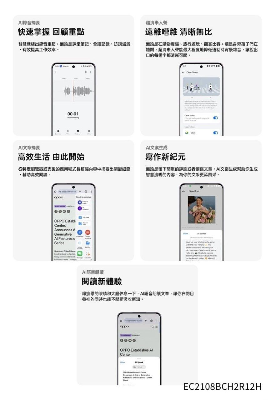 錄音摘要快速掌握 回顧重點智慧總結出錄音重點無論是課堂筆記會議記錄訪談場景有效提高工作效率超聲遠離嘈雜 清晰無比無論是在購物賣場、旅行遊玩、觀賞比賽還是身旁孩子們在嬉鬧超清晰人聲能最大程度地降低通話時背景雜音讓說出的每個字都清晰可。00:01  文章摘要高效生活 由此開始從特定瀏覽器或支援的應用程式長篇幅內容中摘要出關鍵細節輔助高效閱讀。文案生成寫作新紀元無論是留下簡單的評論或者撰寫文章文案生成幫助你生成智慧流暢的內容為你的文采更添風采。oppo  Establiter,Announc AGenerative  o,       es AI  New  Level up    the        r  the  ,   you a   to      the   AI語音朗讀閱讀新體驗讓疲憊的眼睛和大腦休息一下,AI語音朗讀文章,讓你在閉目養神的同時也能不間斷吸收新知。oppo  Center, OPPO Establishes  CenFeatures on  Series OPPOEC2108BCH2R12H