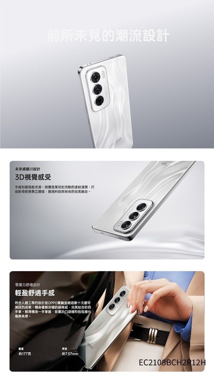 前所未見的潮流設計未來感銀川設計3D視覺感受手感如鏡面般光滑視覺效果則如流動的波紋漣漪,打造新奇的視覺立體感,展現科技與時尚的完美融合。零壓力舒適設計輕盈舒適手感符合人體工學的設計是OPPO實驗室經過數十次嚴苛測試的成果,機身優雅流暢的線條感,完美合你的手掌。輕薄機身一手掌握,放置於口袋裡和包包裡也毫無負擔。厚度約177克約7.57mmEC2108BCH2R12H