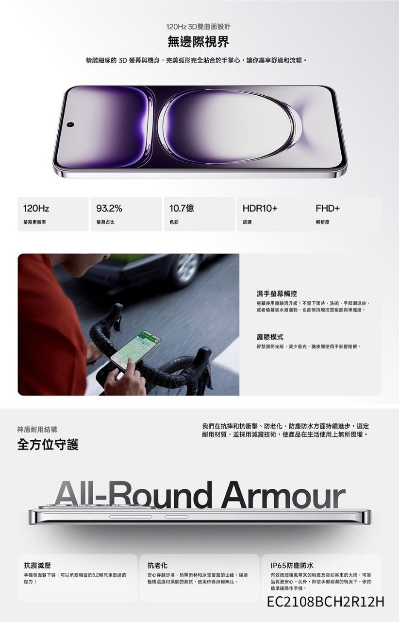 120Hz 3D雙曲面設計無邊際視界精雕細琢的 3D 與機身完美弧形完全合於掌心,讓你盡享舒適和流暢120Hz93.2%10.7億HDR10+FHD+螢幕更新率螢幕占比色彩認證解析度神盾耐用結構全方位守護手螢幕觸控螢幕使用體驗再升級不管時洗碗手部潮時或者螢幕水濕,也保持觸控靈敏度與準確度護眼模式智慧調節光線,減少藍光,讓夜間使用不影響。我們在抗摔和抗衝擊、防老化、防塵防水方面持續進步,選定耐用材質,並採用減震技術,使產品在生活使用上無所畏懼。All-Round Armour抗震減手機背面朝下時,可以承受相當於3.2汽車壓過的壓力!抗老化安心穿越沙漠、热带雨林和冰雪覆蓋的山峰。經過極端溫度和濕度的測試,使用依舊流暢無比。IP65防塵防水有效抵擋風带来的及突如其來的大雨,可靠品質更安心。此外,即使手部潮濕的情況下,依然能準確操作手機。EC2108BCH2R12H