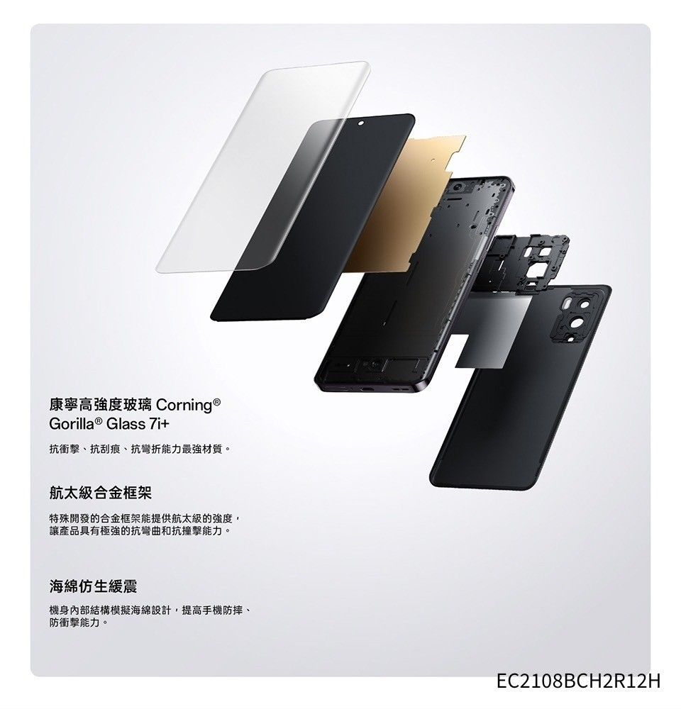 康寧高強度玻璃 Corning ®Gorilla ® Glass 7i+抗衝擊、抗刮痕、抗彎折能力最強材質。航太級合金框架特殊開發的合金框架能提供航太級的強度,讓產品具有極強的抗彎曲和抗撞擊能力。海綿仿生緩震機身內部結構模擬海綿設計,提高手機防摔、防衝擊能力。EC2108BCH2R12H