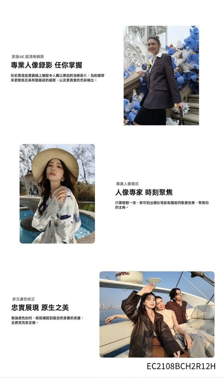 前後4K超清晰錄影專業人像錄影 任你掌握在前置或後置鏡頭上捕捉令人難以置信的清晰影片,為拍攝帶來更動態且具有臨場感的細節、以及更真實的色彩輸出。多元膚色校正忠實 原生之美無論膚色如何,都能捕捉到最自然真實的美麗,並將其完美呈現。專業人像模式人像專家 時刻聚焦只需輕輕一按,即可拍出猶如電影氛圍般的散景效果,聚焦你的主角。marineEC2108BCH2R12H