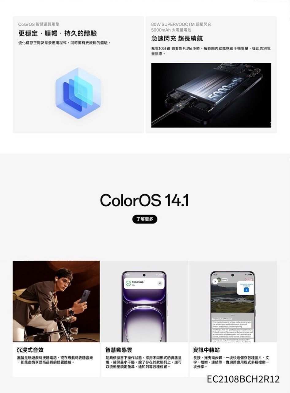 ColorOS 智慧運算引擎更穩定順暢持久的體驗優化儲存空間及背景應用程式同時擁有更流暢的體驗。80W SUPERVOOCTM 超級閃充5000mAh 大電電池急速閃充 超長續航充電10分鐘 觀看影片約6小時。短時間內就能恢復手機電量從此告別電量焦慮。ColorOS 14.1了解更多OPPOTimes up  of    The              ,     沉浸式音效無論是玩遊戲時接聽電話,或在導航時收聽音樂,都能盡情享受高品質的聽覺體驗。智慧動態響能夠依據當下操作狀態,採用不同形式的資訊現,確保最小干擾。除了存在於狀態列上,還可以流動至鎖定螢幕、通知列等各種位置。資訊中轉站長按、兩步驟,一次快速儲存各種圖片、文字、檔案、連結等,實現跨應用程式多種檔案一次分享。EC2108BCH2R12