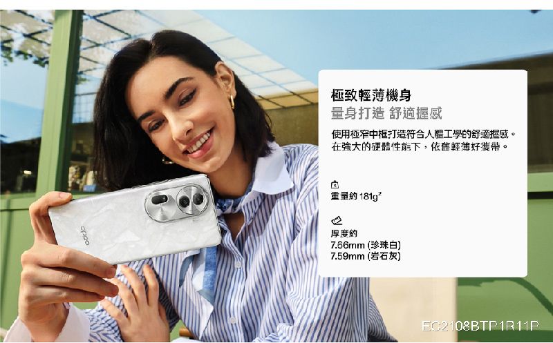 極致輕薄機身量身打造 舒適握感使用極窄中框打造符合人體工學的舒適握感。強大的硬體性能下,依舊輕薄好攜帶。重量約181g厚度約7.66mm (珍珠白)7.59mm (岩石灰)EC2108BTP1R11P
