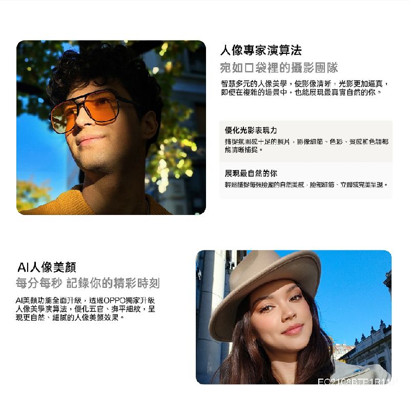 人像每分每秒 記錄你的精彩時刻AI功能全面升級透過OPPO獨家升級人像,優化五官撫平細紋,呈現更自然細膩的人像效果人像專家演算法宛如口袋裡的攝影團隊智慧多元的人像美學,使影像,光影更加逼真,即便在複雜的場景中,也能展現最真實自然的你。優化光影表現捕捉氛感十足的照片,影像細節、色彩、質感和色調都能清晰捕捉。展現最自然的你輕鬆捕捉每張的自然美感,臉部細節、立體感完美呈現。EC2108BTP1R11
