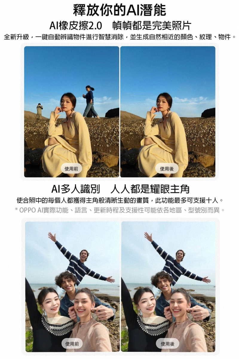 釋放你的AI潛能AI橡皮擦2.0 幀幀都是完美照片全新升級一鍵自動辨識物件進行智慧消除並生成自然相近的顏色、紋理、物件。使用前使用後AI多人識別 人人都是耀眼主角使合照中的每個人都獲得主角般清晰生動的畫質,此功能最多可支援十人。* OPPO AI實際功能、語言、更新時程及支援性可能依各地區、型號別而異。使用前使用後