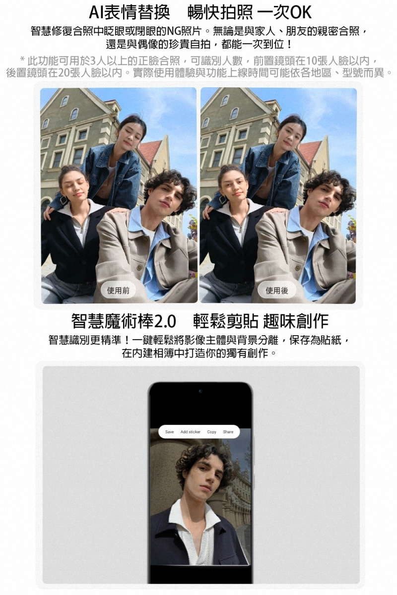 AI表情替換 暢快拍照 一次OK智慧修復合照中眨眼或閉眼的NG照片。無論是與家人、朋友的親密合照還是與偶像的珍貴自拍,都能一次到位!* 此功能可用於3人以上的正合照,可識別人數,前置鏡頭在10張人臉以內,後置鏡頭在20張人臉。實際使用體驗與功能上線時間可能依各地區、型號而異。使用前使用後智慧魔術棒2.0 輕鬆剪貼 趣味創作智慧識別更精準!一鍵輕鬆將影像主體與背景分離,保存為貼紙,在相簿中打造你的獨有創作。Save Add sticker