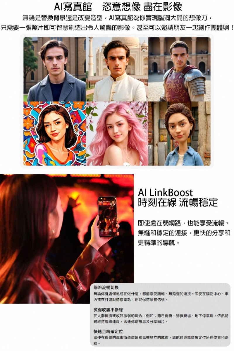 AI寫真館 恣意想像 盡在影像無論是替換背景還是改變造型AI寫真館為你實現腦洞大開的想像力只需要一張照片即可智慧創造出令人驚豔的影像。甚至可以邀請朋友一起創作團體照!Al LinkBoost時刻在線 流暢穩定即使處在弱網路也能享受流暢無縫和穩定的連更快的分享和更精準的導航。網路流暢切換無論你身處何地或在做什麼都能享受順暢無延遲的連接,即使在購物中心、車內或在打遊戲時接電話,也能保持順暢信號。微弱收訊不斷線在人潮擁擠或收訊微弱的場合,例如:節日、球賽現場、地下停車場,依然能夠維持網路連線,迅速傳送訊息及分享圖片。快速且精確定位即使在複雜的都市街道環境和高樓林立的城市,導航時也能精確定位所在位置和路線。