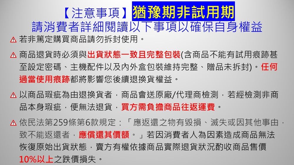 【注意事項】猶豫期非試用期請消費者詳細閱讀以下事項以確保自身權益若非篤定購買商品請勿拆封使用。商品退貨時必須與出貨狀態一致且完整包裝(含商品不能有試用痕跡甚至設定密碼、主機配件以及內外盒包裝維持完整、贈品未拆封)。任何過當使用痕跡都將影響您後續退換貨權益。以商品瑕疵為由退換貨者,商品會送原廠/代理商檢測,若經檢測非商品本身瑕疵,便無法退貨,買方需負擔商品往返運費。 依民法第259條第6款規定:「應返還之物有毀損、滅失或因其他事由,致不能返還者,應償還其價額。」若因消費者人為因素造成商品無法恢復原始出貨狀態,賣方有權依據商品實際退貨狀況酌收商品售價10%以上之跌價損失。