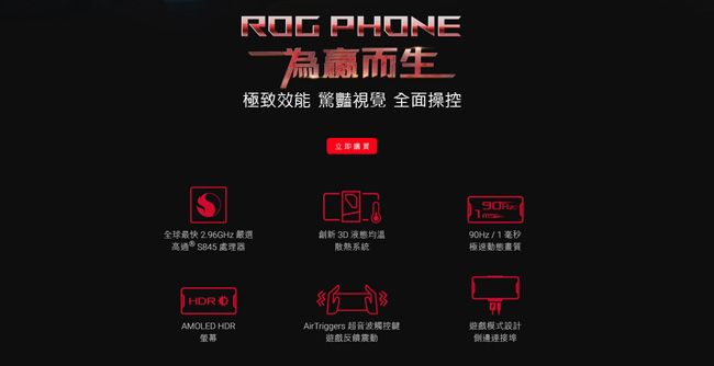 ROG PHONE而生極致效能 驚豔視覺 全面操控立即S全球最快 2.96GHz 選高通S845 處理器創新 30 液態散熱系統90Hz/1毫秒極速動態畫質 AMOLED HDRAirTriggers 超音波觸控鍵遊戲模式設計螢幕遊戲反饋震動連接埠