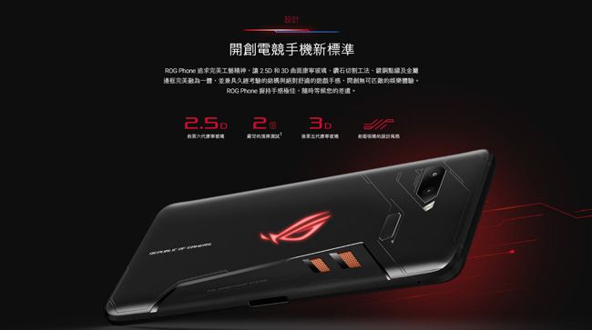 設計開創電競手機新標準ROG Phone 工藝精神讓 和 3D 玻璃鑽石切割工法及金屬邊框融為一體,並兼具久經考驗結構與絕對的,開創無可的娛樂體驗ROG Phone 持手感極佳。隨時等候的差遣。2.5D3D