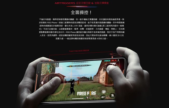 AIRTRIGGERS 超音波觸控 全面操控不論任何精準控制都是關鍵但一般手機缺乏實體按鍵往往讓的拇指過度勞累。除非擁有 ROG Phone !透過三組獨特的超音波觸控區域給予您更趨於遊戲機的體驗。其中兩個超快的感器位於頂部優化作為 按鈕適用於模遊戲 (第三組則用於縱向一般模式)可定義功以瞄準射擊武器選單方向、航事實上任何需要點擊螢幕的動作都包含在內。ROG Phone 讓您能多兩根手指來操控遊戲對於手指不得的敵人而言,您更具優勢。超音波觸控鍵使用超音波技術,因此只需如羽毛般地輕觸,僅須 20 公克按壓力道,一般品牌的觸控感壓控制卻需要高速4的力道。 FREE