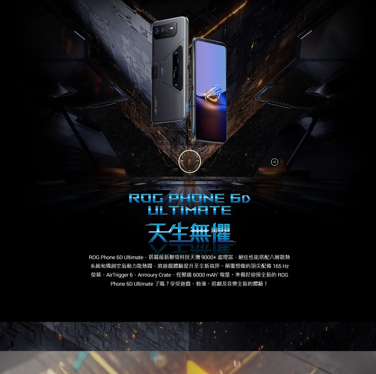 ROG PHONE ULTIMATE天生無懼ROG Phone 6D Ultimate搭載最新聯發科技天 9000+處理器絕佳性能搭配散熱系統和獨創空氣動力散熱將遊戲體驗提升至全新境界。顛覆想像的頂尖配備 165 Hz螢幕AirTrigger 6、Armoury Crate、怪獸級 6000 mAh 電量準備好迎接全新的 ROGPhone 6D Ultimate 了嗎?享受遊戲、動漫、追劇及音樂全新的體驗!