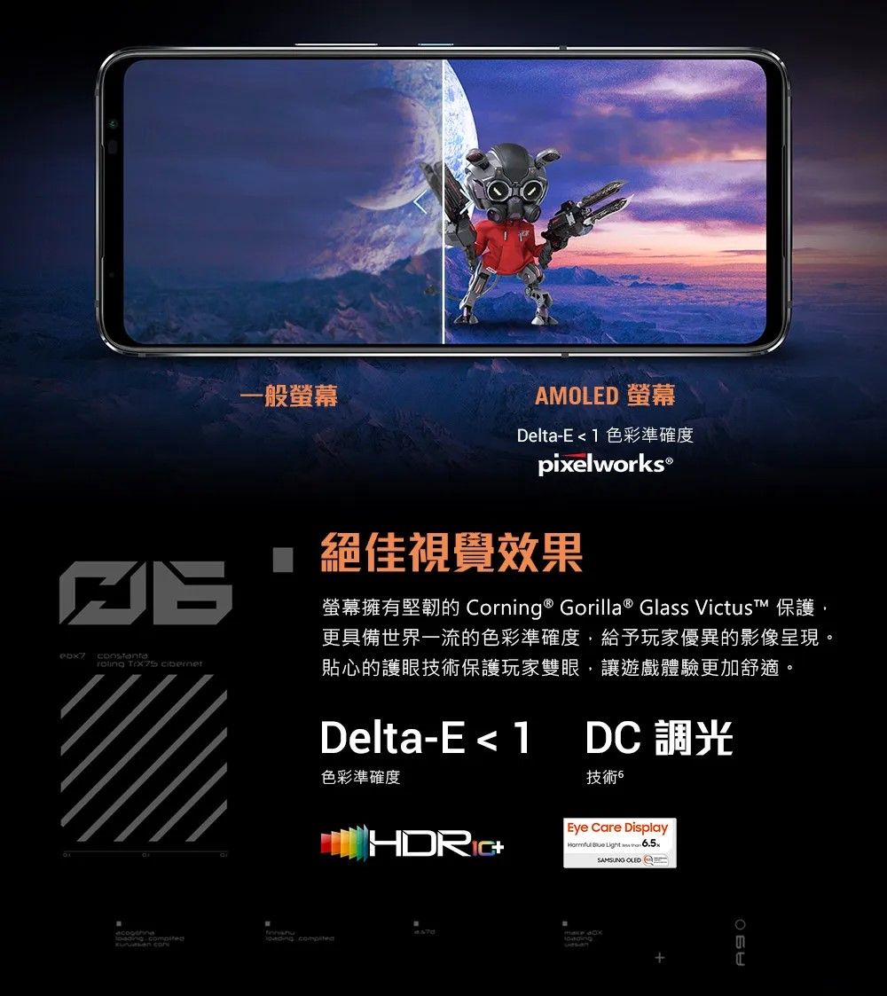 一般AMOLED 螢幕Dela-E 1 色彩準確度pixelworks® 絕佳視覺效果螢幕擁有堅韌的 Corning ® Gorilla® Glass Victus™ 保護更具備世界一流的色彩準確度,給予玩家優異的影像呈現。貼心的護眼技術保護玩家雙眼,讓遊戲體驗更加舒適。Delta-E  1DC 調光技術色彩準確度 t   Eye Care Display  Light SAMSUNG OLED