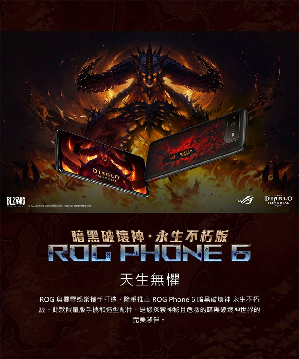 BIZZARD 2021  Entertainment   us at gear IMMORTAL暗黑破壞神永生不朽ROG PHONE 天生無懼ROG 與暴雪娛樂攜手打造隆重推出 ROG Phone 6 暗黑破壞神 永生不朽版。此款限量版手機和造型配件,是您探索神秘且危險的暗黑破壞神世界的完美夥伴。DIABLOIMMORTAL