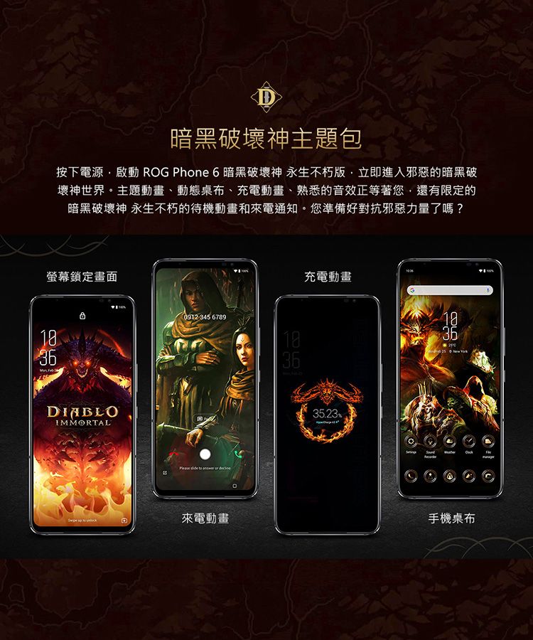 D暗黑破壞神主題包按下電源啟動 ROG Phone 6 暗黑破壞神 永生不朽立即進入邪惡的暗黑破壞神世界主題動畫、動態桌布、充電動畫、熟悉的音效正等著您,還有限定的暗黑破壞神 永生不朽的待機動畫和來電通知您準備好對抗邪惡力量了嗎?螢幕鎖定畫面36IMMORTAL0912 345 678936來電動畫。充電動畫1835.2336手機桌布