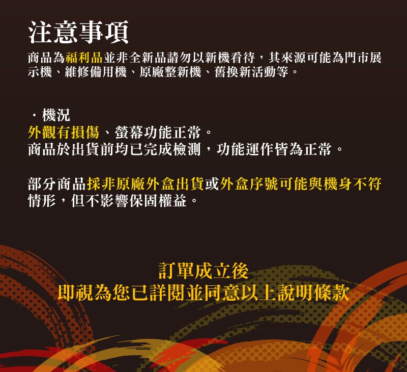 注意事項商品為福利品並非全新品請勿以新機看待,其來源可能為門市展示機、維修備用機、原廠整新機、舊換新活動等。機況外觀有損傷、螢幕功能正常。商品於出貨前均已完成檢測,功能運作皆為正常。部分商品採非原廠外盒出貨或外盒序號可能與機身不符情形,但不影響保固權益。訂單成立後即視為您已詳閱並同意以上說明條款