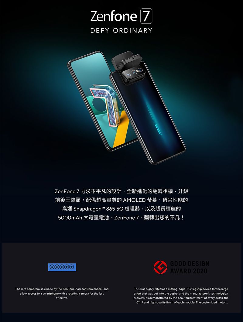 Zenfone 7DEFY ORDINARYZenFone 7 力求不平凡的設計全新進化的翻轉相機升級前後三鏡頭。配備超高畫質的AMOLED 、頂尖性能的高 Snapdragon™ 865 5G 處理器,以及超長續航的5000mAh 大電量電池。 ZenFone 7翻轉出您的不凡!GOOD DESIGNAWARD 2020The rare compromises made by the ZenFone 7 are far from critical, andallow access to a smartphone with a rotating camera for the lesseffective.This was highly rated as a cutting-edge, 5G flagship device for the largeeffort that was put into the design and the manufacturers technologicalprowess, as demonstrated by the beautiful treatment of every detail, theCMF and high-quality finish of each module. The customized motor