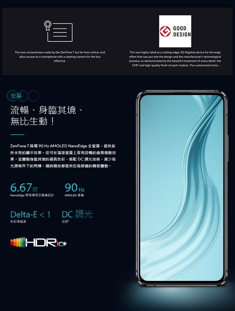 GOODDESIGNThe rare compromises made by the ZenFone 7 are far from critical andallow access to a smartphone with a rotating camera for the lesseffective.This was highly rated as a cutting-edge, 5G flagship device for the largeeffort that was put into the design and the manufacturers technologicalprowess, as demonstrated by the beautiful treatment of every detail, theCMF and high-quality finish of each module. The customized motor 流暢、身臨其境、無比生動!ZenFone 7 具備  Hz AMOLED NanoEdge 全,提供前所未見的顯示效果您可在滿版上享有流暢的捲動效果,並體驗身臨其境的逼真色彩,搭配DC調光技術,減少低光源條件下的閃爍,隨時隨地都提供您最舒適的觀看體驗。6.67NanoEdge 極窄框全幕設計90 HzAMOLED 螢鄰Delta-E  1色彩準確度DC 調光技術