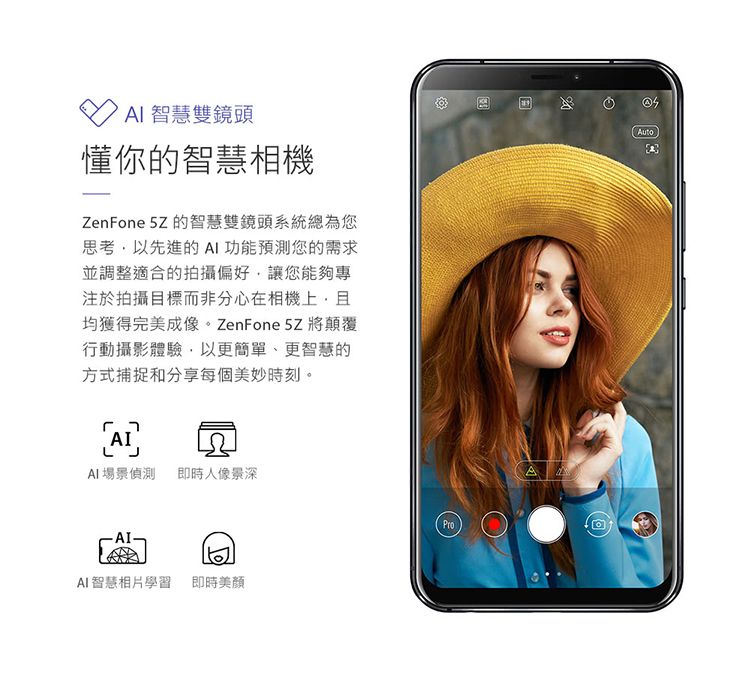 智慧雙鏡頭懂你的智慧相機ZenFone 5Z的智慧雙鏡頭系統總為您思考以先進的 功能預測您的需求並調整適合的拍攝偏好讓您能夠專注於拍攝目標而非分心在相機上且均獲得完美成像。 ZenFone 5Z將顛覆行動攝影體驗,以更簡單、更智慧的方式捕捉和分享每個美妙時刻。AI場景偵測 即時人像景深AI智慧相片學習 即時美顏ProAAuto