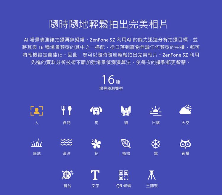 隨時隨地輕鬆拍出完美相片AI 場景偵測讓拍攝再無疑慮。 ZenFone  利用AI 的能力迅速分析拍攝目標並將其與 16種場景類型的其中之一搭配從日落到寵物無論任何類型的拍攝都可將相機設定最佳化。因此,您可以隨時隨地輕鬆拍出完美相片。 ZenFone 5Z 利用先進的資料分析技術不斷加強場景偵測演算法,使每次的攝影都更智慧。16場景偵測類型食物狗貓日落天空綠地海洋花植物T舞台文字QR 條碼三腳架夜景