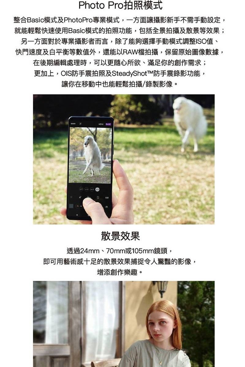 Photo Pro拍照模式整合Basic模式及PhotoPro專業模式,一方面讓攝影新手不需手動設定,就能輕鬆快速使用Basic模式的拍照功能,包括全景拍攝及散景等效果;另一方面對於專業攝影者而言,除了能夠選擇手動模式調整ISO值、快門速度及白平衡等數值外,還能以RAW檔拍攝,保留原始圖像數據,在後期編輯處理時,可以更隨心所欲、滿足你的創作需求;更加上,OIS防手震拍照及SteadyShot防手震錄影功能,讓你在移動中也能輕鬆拍攝/錄製影像。 散景效果透過24mm、70mm或105mm鏡頭,即可用藝術感十足的散景效果捕捉令人驚豔的影像,增添創作樂趣。