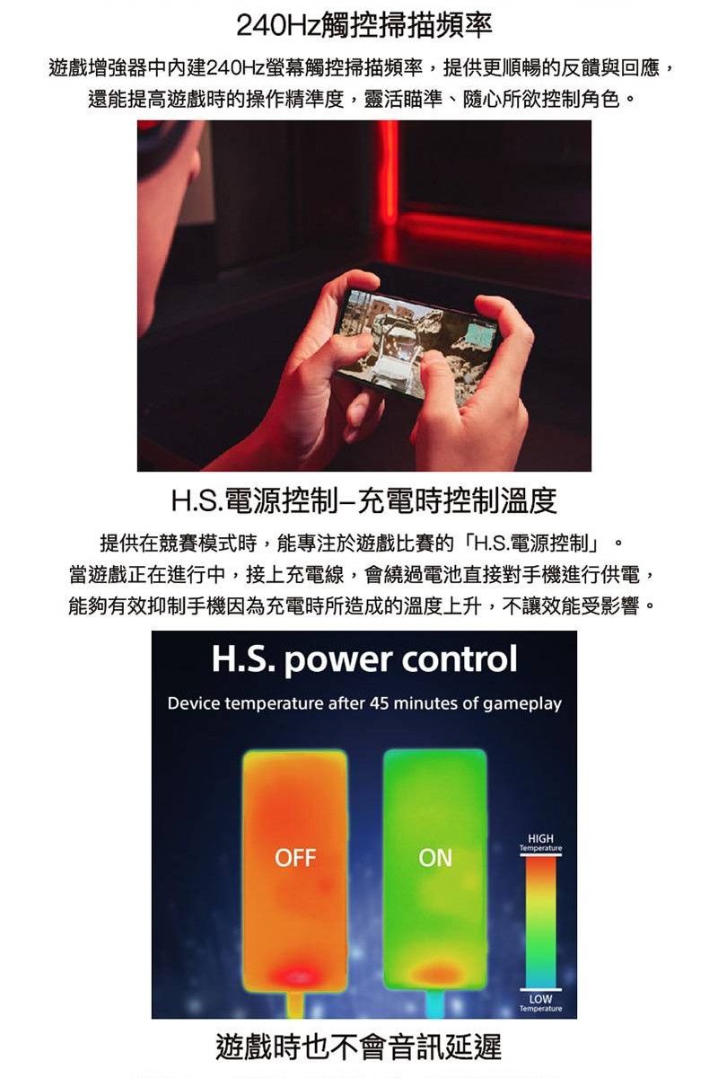240Hz觸控掃描頻率遊戲增強器中240Hz螢幕觸控掃描頻率,提供更順暢的反饋與回應,還能提高遊戲時的操作精準度,靈活瞄準、隨心所欲控制角色H.S.電源控制充電時控制溫度。提供在競賽模式時,能專注於遊戲比賽的「H.S.電源控制當遊戲正在進行中,接上充電線,會繞過電池直接對手機進行供電,能夠有效抑制手機因為充電時所造成的溫度上升,不讓效能受影響。H.S. power controlDevice temperature after 45 minutes of gameplayHIGHTemperatureOFFONLOWTemperature遊戲時也不會音訊延遲