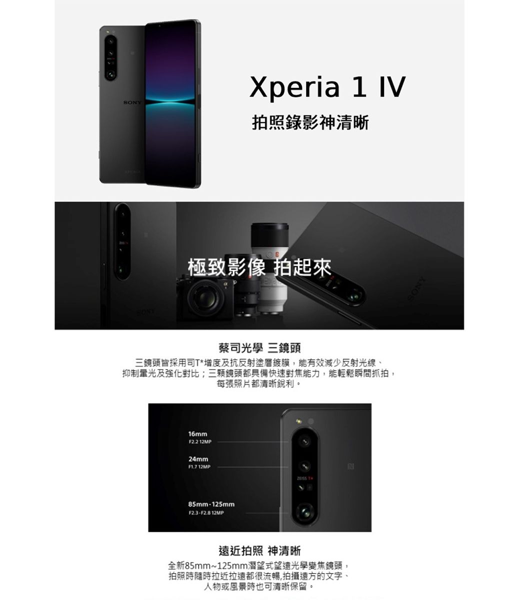 Xperia 1 IV照錄影神清晰極致影像 拍起來蔡司光學 三鏡頭三鏡頭皆採用司T*增度及抗反射塗層鍍膜,能有效減少反射光線、抑制光及強化對比;三顆鏡頭都具備快速對焦能力,能輕鬆瞬間抓拍,每張照片都清晰銳利。16mmF2.2.12MP24mmF1.7 12MP85mm125mmF2.3-F2.812MP遠近拍照 神清晰全新85mm~125mm潛望式望遠光學變焦鏡頭,拍照時隨時拉近拉遠都很流暢,拍攝遠方的文字、人物或風景時也可清晰保留。SONY