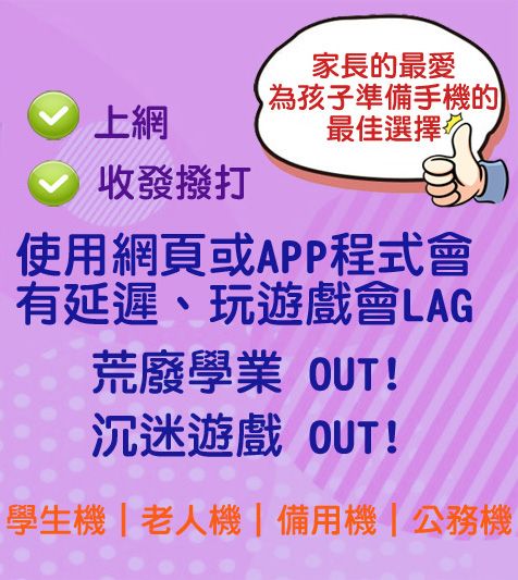 上網收發撥打家長的最愛為孩子準備手機的最佳選擇使用網頁或APP程式會有延遲、玩遊戲會LAG荒廢學業 OUT!沉迷遊戲 OUT!學生機|老人機|備用機|公務機