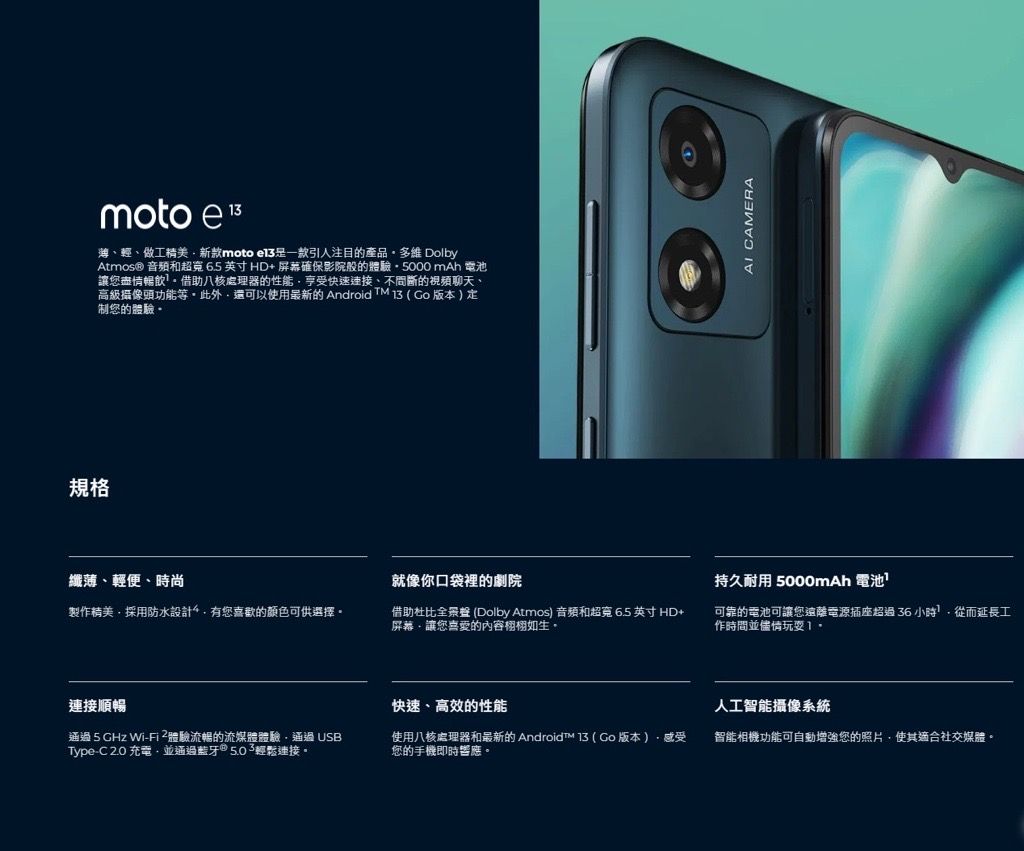 规格moto e 薄輕、做工精美新款moto 一款引人注目的產品多維 DolbyAtmos® 和65英寸HD+屏幕確保影院般的體驗5000 mAh 電池讓盡情暢飲借助八核處理器的性能享受快速、不間斷的視頻聊天、高級攝像頭功能。此外還可以使用最新的 Android TM 3   版本  制的體驗-纖薄、輕便、時尚就像你口袋裡的劇院 CAMERA持久耐用 5000mAh 電池製作精美採用防水設計有您喜歡的顏色可供選擇。借助杜比全景 (Dolby Atmos) 音頻和超寬6.5英寸HD+屏幕讓您喜愛的內容。可靠的電池可讓您遠離電源插座超過 36小時從而延長工作時間並儘情玩耍1.連接順暢通過5GHz Wi-體驗流暢的流媒體體驗通過USBType-C 2.0充電並通過藍牙輕鬆連接。快速、高效的性能使用八核處理器和最新的 Android  ( 版本)感受您的手機即時響應。人工智能攝像系統智能相機功能可自動增強您的照片,使其適合社交媒體。