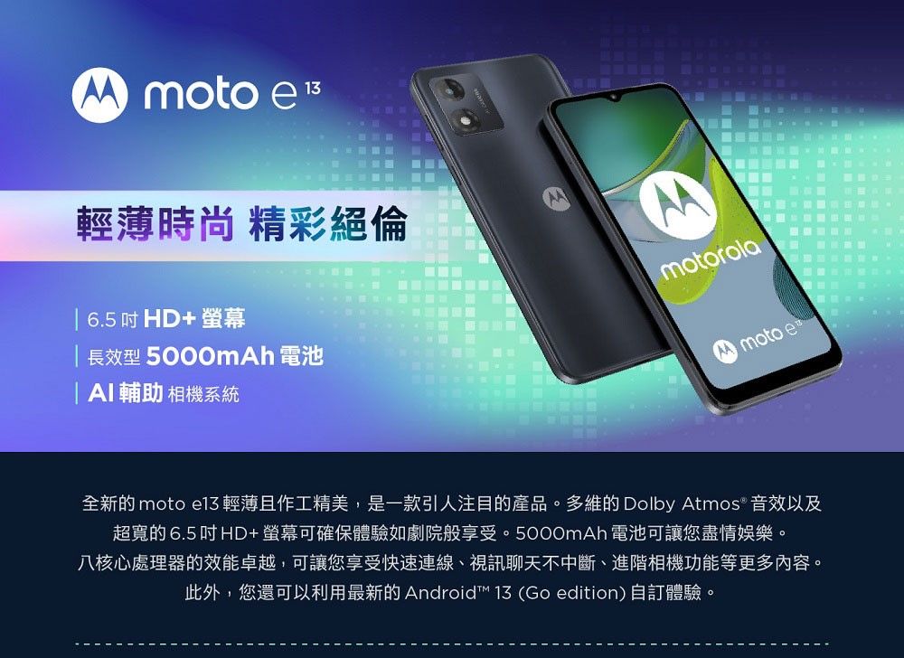 moto e 輕薄時尚 精彩絕倫 6.5HD+螢幕 長效型5000mh 電池 I輔助 相機系統AmotorolaA moto e全新的 moto  輕薄且作工精美,是一款引人注目的產品。多維的 Dolby Atmos 音效以及超寬的 6.5 吋 HD+螢幕可確保體驗劇院般享受。5000mAh 電池可讓您盡情娛樂。八核心處理器的效能卓越,可讓您享受快速連線、視訊聊天不中斷、進階相機功能等更多內容。此外,您還可以利用最新的Android 13 (Go edition)自訂體驗。