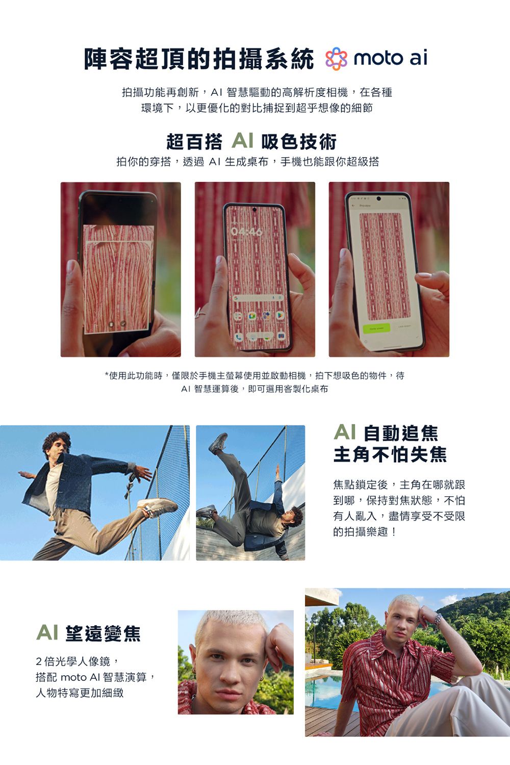 陣容超頂的拍攝系統  moto ai拍攝功能再創新, 智慧驅動的高解析度相機,在各種環境下,以更優化的對比捕捉到超乎想像的細節超百搭 吸色技術拍你的穿搭,透過生成桌布,手機也能跟你超級搭*使用此功能時,僅限於手機主螢幕使用並啟動相機,拍下想吸色的物件,待 智慧運算後,即可選用客製化桌布望遠變焦2倍光學人像鏡,搭配 moto AI 智慧演算,人物特寫更加細緻AI自動追焦主角不怕失焦焦點鎖定後,主角在哪就跟到哪,保持對焦狀態,不怕有人亂入,盡情享受不受限的拍攝樂趣!