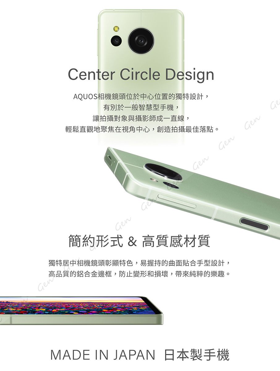 Center Circle DesignAQUOS相機鏡頭位於中心位置的獨特設計,有別於一般智慧型手機,讓拍攝對象與攝影師成一直線,輕鬆直觀地聚焦在視角中心,創造拍攝最佳落點。n GenGenGen簡約形式 & 高質感材質獨特居中相機鏡頭彰顯特色,易握持的曲面貼合手型設計,高品質的鋁合金邊框,防止變形和損壞,帶來純粹的樂趣。GenMADE IN JAPAN 日本製手機Ge