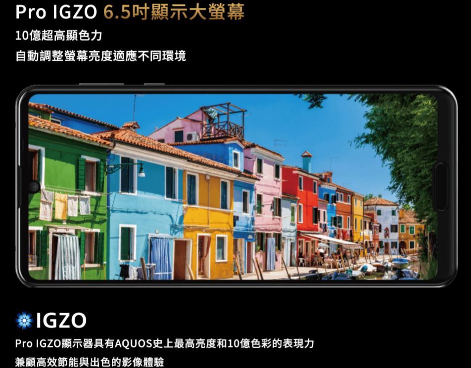 Pro IGZO 6.5吋顯示大10億超高顯色力自動調整螢幕亮度適應不同環境IGZOPro IGZO顯示器具有AQUOS史上最高亮度和10億色彩的表現力兼顧高效節能與出色的影像體驗